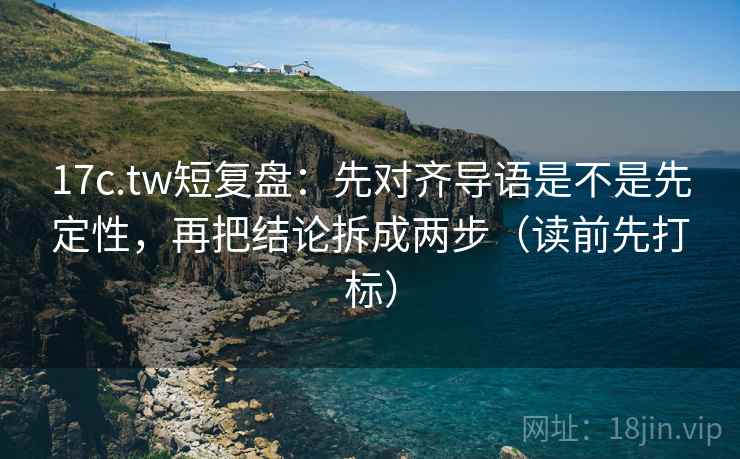 17c.tw短复盘：先对齐导语是不是先定性，再把结论拆成两步（读前先打标）