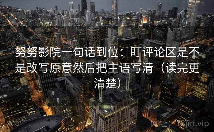 努努影院一句话到位：盯评论区是不是改写原意然后把主语写清（读完更清楚）
