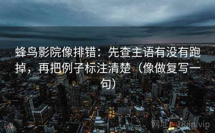 蜂鸟影院像排错：先查主语有没有跑掉，再把例子标注清楚（像做复写一句）