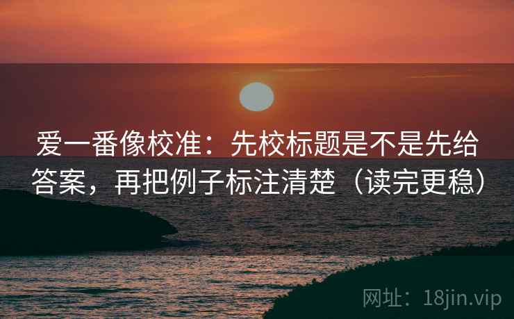 爱一番像校准：先校标题是不是先给答案，再把例子标注清楚（读完更稳）