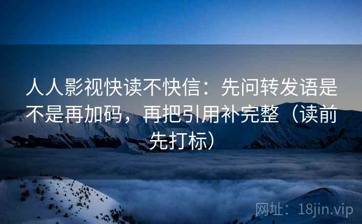 人人影视快读不快信：先问转发语是不是再加码，再把引用补完整（读前先打标）