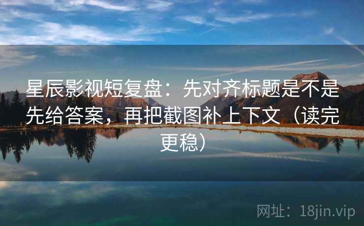 星辰影视短复盘：先对齐标题是不是先给答案，再把截图补上下文（读完更稳）