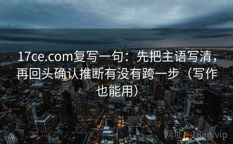 17ce.com复写一句：先把主语写清，再回头确认推断有没有跨一步（写作也能用）