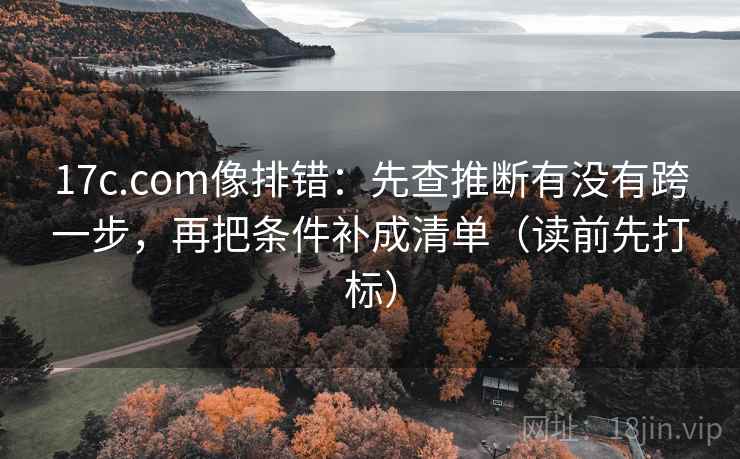 17c.com像排错：先查推断有没有跨一步，再把条件补成清单（读前先打标）
