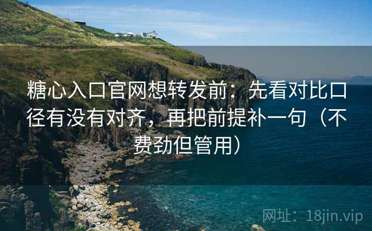 糖心入口官网想转发前：先看对比口径有没有对齐，再把前提补一句（不费劲但管用）