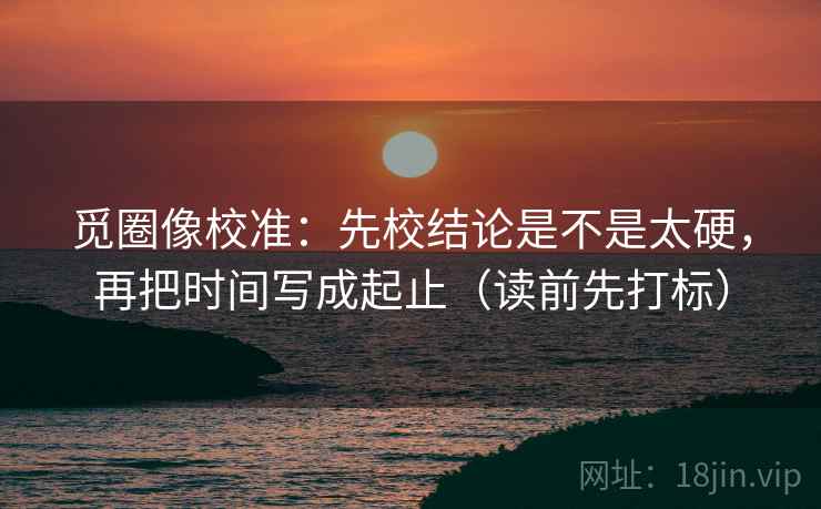 觅圈像校准：先校结论是不是太硬，再把时间写成起止（读前先打标）