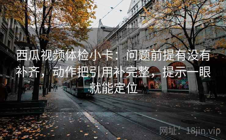 西瓜视频体检小卡：问题前提有没有补齐，动作把引用补完整，提示一眼就能定位