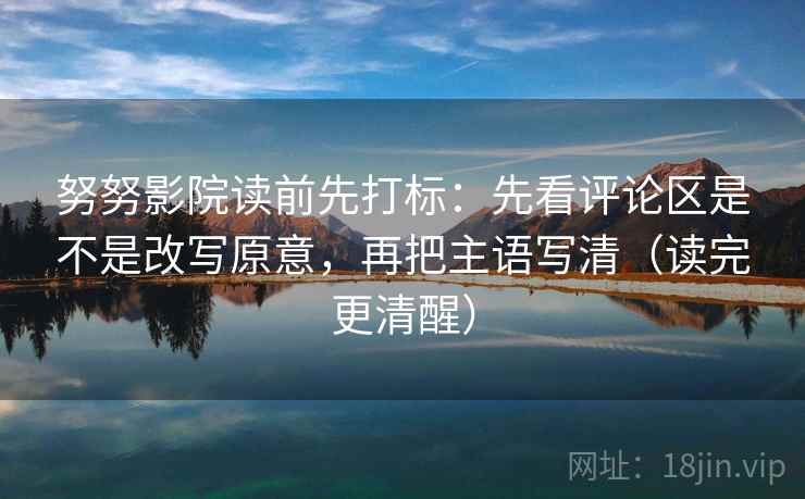 努努影院读前先打标：先看评论区是不是改写原意，再把主语写清（读完更清醒）