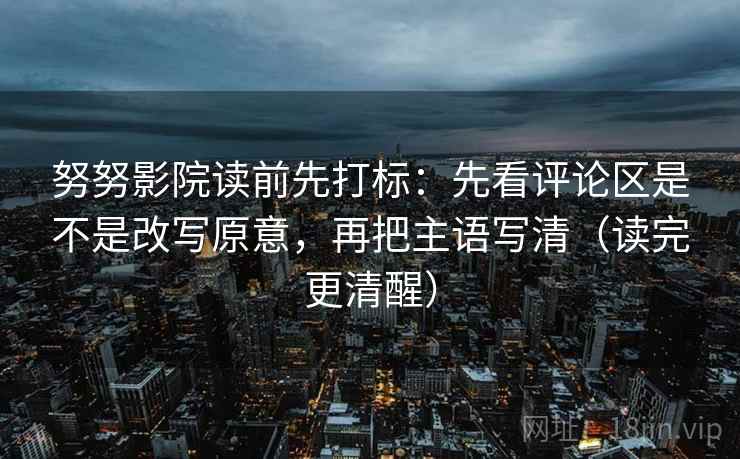 努努影院读前先打标：先看评论区是不是改写原意，再把主语写清（读完更清醒）
