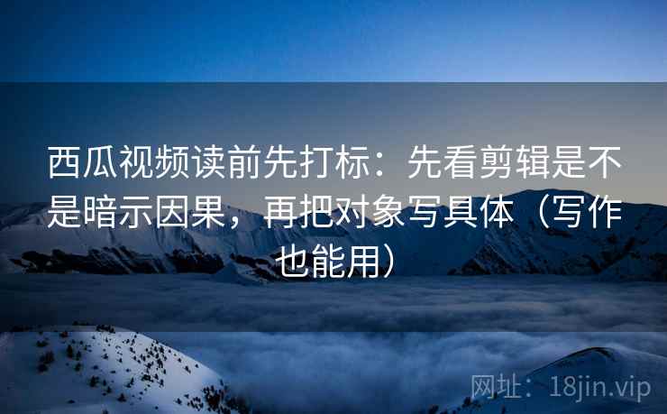 西瓜视频读前先打标：先看剪辑是不是暗示因果，再把对象写具体（写作也能用）