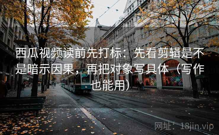 西瓜视频读前先打标：先看剪辑是不是暗示因果，再把对象写具体（写作也能用）
