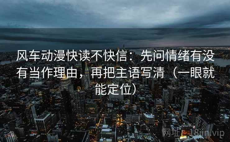 风车动漫快读不快信：先问情绪有没有当作理由，再把主语写清（一眼就能定位）
