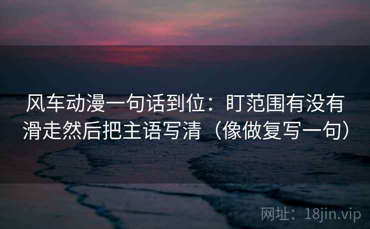 风车动漫一句话到位：盯范围有没有滑走然后把主语写清（像做复写一句）