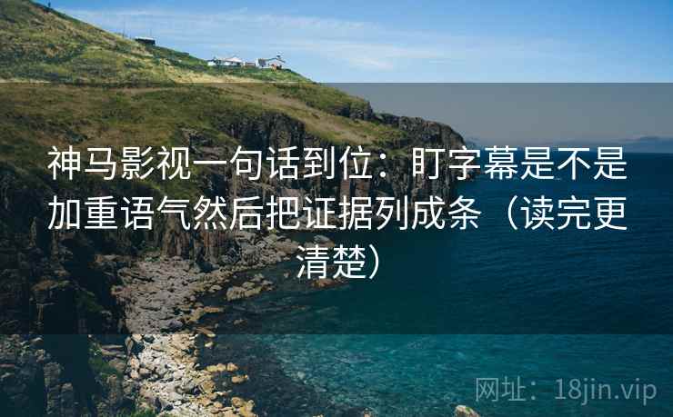 神马影视一句话到位：盯字幕是不是加重语气然后把证据列成条（读完更清楚）