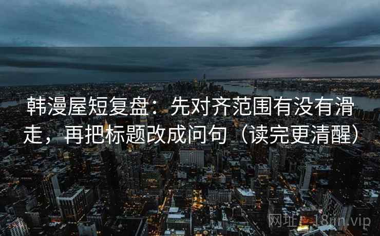 韩漫屋短复盘:先对齐范围有没有滑走,再把标题改成问句(读完更清醒) 韩漫屋短复盘:先对齐范围有没有滑走,再把标题改成问句(读完更清醒)
