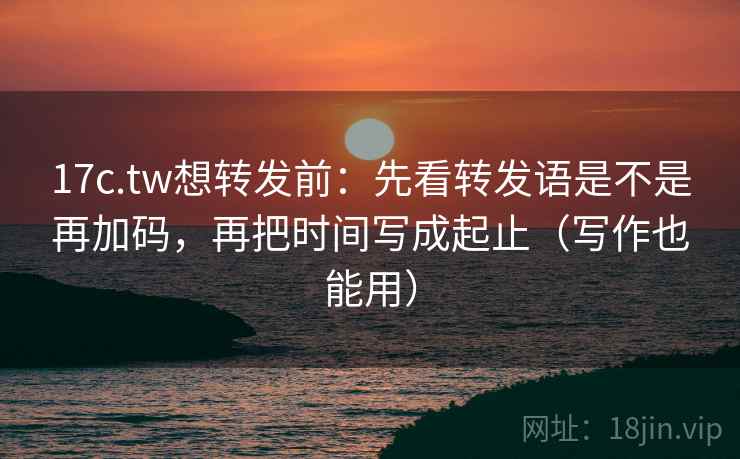 17c.tw想转发前：先看转发语是不是再加码，再把时间写成起止（写作也能用）