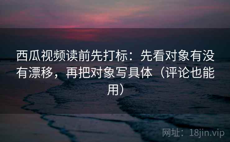西瓜视频读前先打标：先看对象有没有漂移，再把对象写具体（评论也能用）