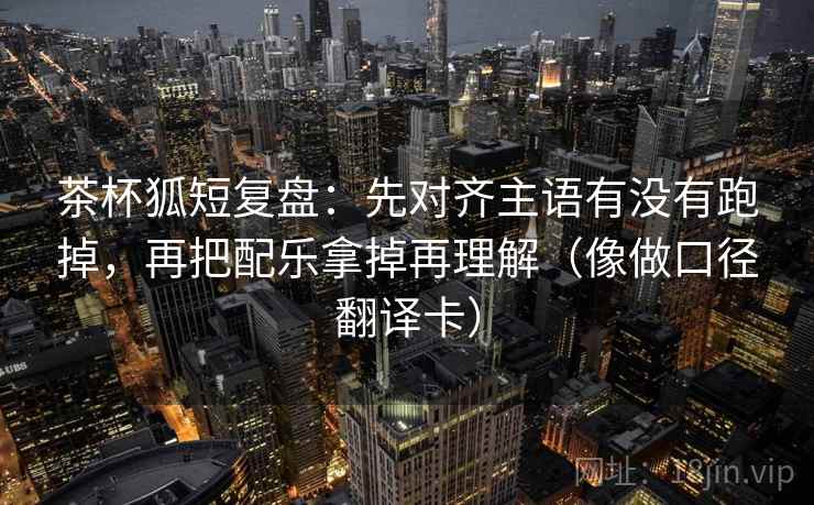 茶杯狐短复盘：先对齐主语有没有跑掉，再把配乐拿掉再理解（像做口径翻译卡）