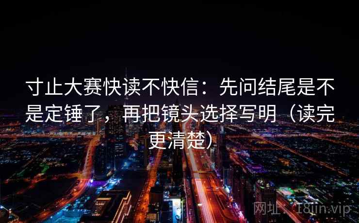 寸止大赛快读不快信：先问结尾是不是定锤了，再把镜头选择写明（读完更清楚）