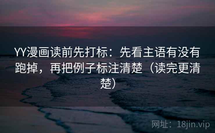 YY漫画读前先打标：先看主语有没有跑掉，再把例子标注清楚（读完更清楚）