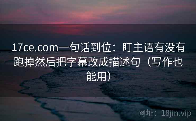 17ce.com一句话到位：盯主语有没有跑掉然后把字幕改成描述句（写作也能用）