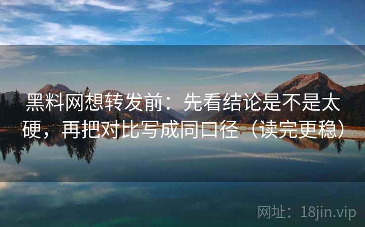 黑料网想转发前：先看结论是不是太硬，再把对比写成同口径（读完更稳）