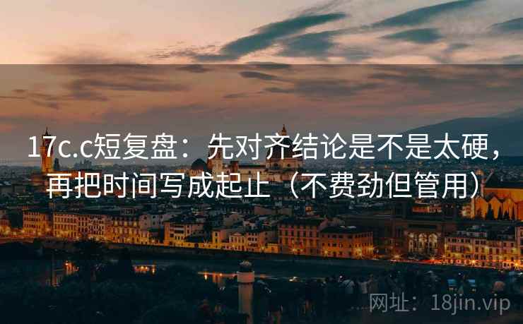 17c.c短复盘：先对齐结论是不是太硬，再把时间写成起止（不费劲但管用）