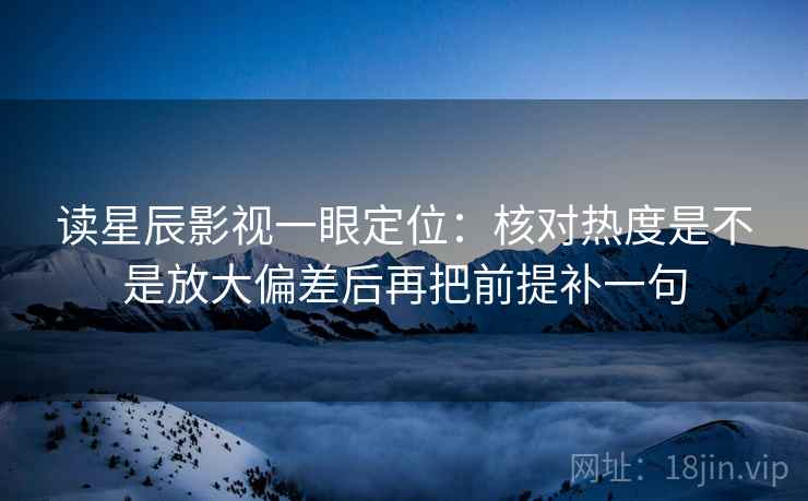 读星辰影视一眼定位：核对热度是不是放大偏差后再把前提补一句