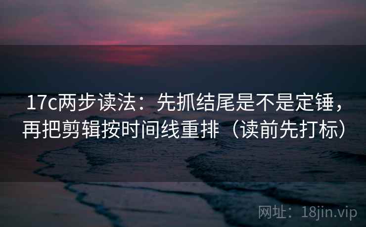 17c两步读法：先抓结尾是不是定锤，再把剪辑按时间线重排（读前先打标）
