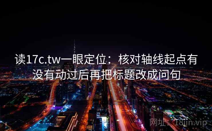 读17c.tw一眼定位：核对轴线起点有没有动过后再把标题改成问句