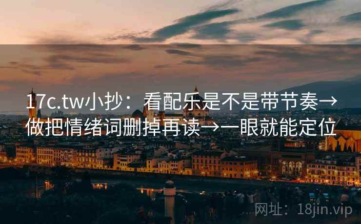 17c.tw小抄：看配乐是不是带节奏→做把情绪词删掉再读→一眼就能定位
