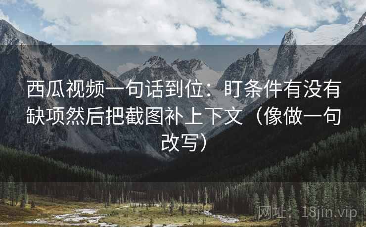 西瓜视频一句话到位：盯条件有没有缺项然后把截图补上下文（像做一句改写）