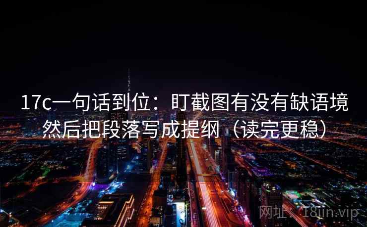 17c一句话到位：盯截图有没有缺语境然后把段落写成提纲（读完更稳）