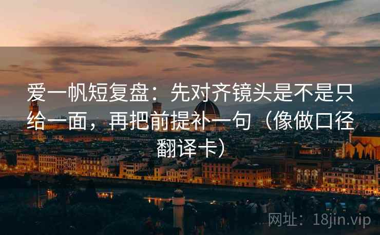 爱一帆短复盘：先对齐镜头是不是只给一面，再把前提补一句（像做口径翻译卡）