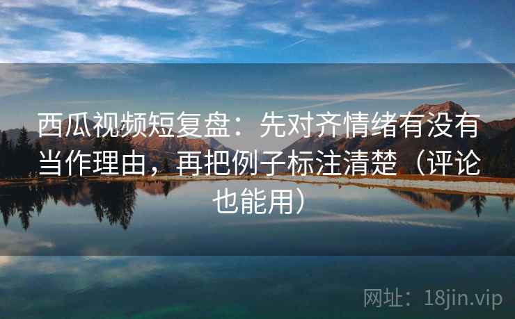 西瓜视频短复盘：先对齐情绪有没有当作理由，再把例子标注清楚（评论也能用）