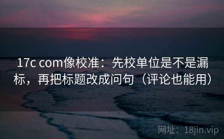 17c com像校准：先校单位是不是漏标，再把标题改成问句（评论也能用）