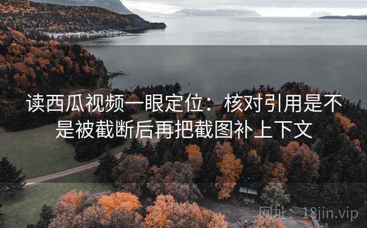 读西瓜视频一眼定位：核对引用是不是被截断后再把截图补上下文